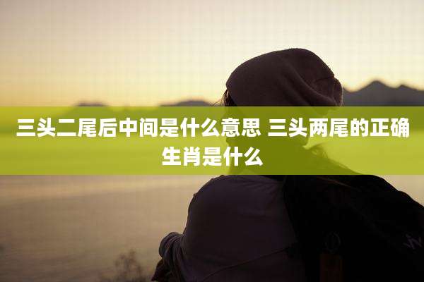三头二尾后中间是什么意思 三头两尾的正确生肖是什么