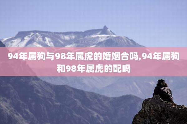 94年属狗与98年属虎的婚姻合吗,94年属狗和98年属虎的配吗