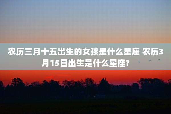 农历三月十五出生的女孩是什么星座 农历3月15日出生是什么星座?