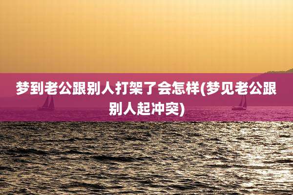 梦到老公跟别人打架了会怎样(梦见老公跟别人起冲突)