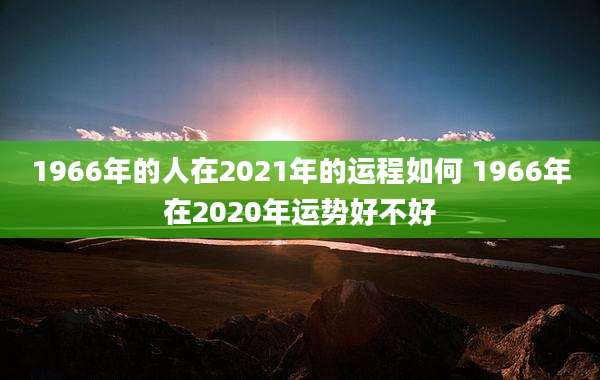 1966年的人在2021年的运程如何 1966年在2020年运势好不好