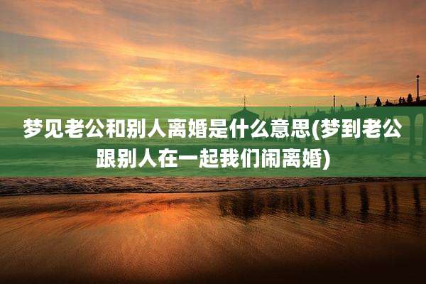 梦见老公和别人离婚是什么意思(梦到老公跟别人在一起我们闹离婚)