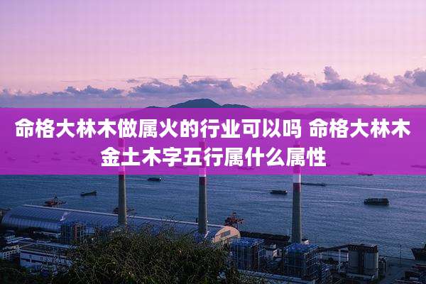 命格大林木做属火的行业可以吗 命格大林木金土木字五行属什么属性