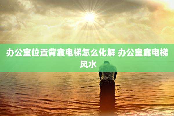 办公室位置背靠电梯怎么化解 办公室靠电梯 风水