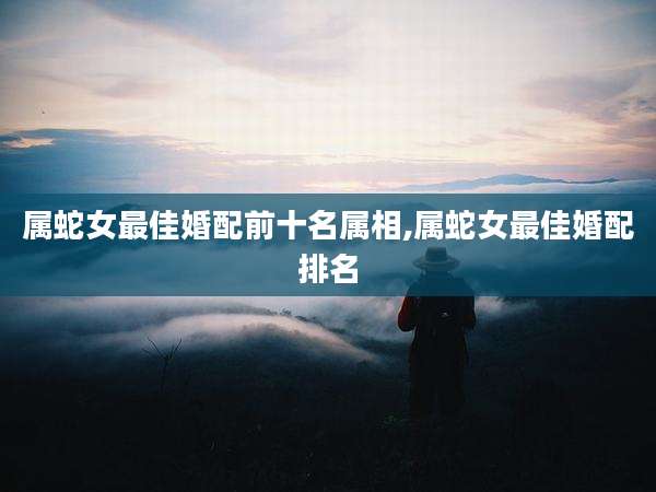 属蛇女最佳婚配前十名属相,属蛇女最佳婚配排名