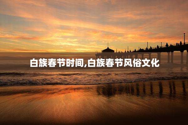 白族春节时间,白族春节风俗文化