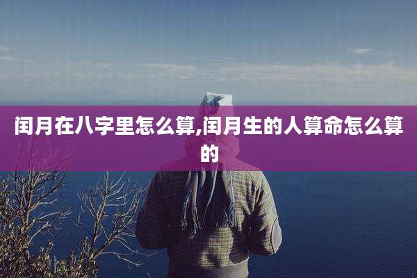 闰月在八字里怎么算,闰月生的人算命怎么算的
