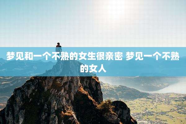 梦见和一个不熟的女生很亲密 梦见一个不熟的女人