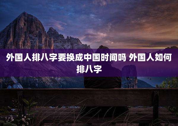 外国人排八字要换成中国时间吗 外国人如何排八字