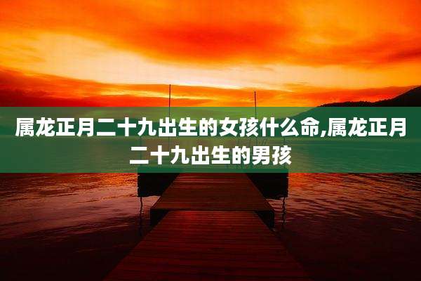 属龙正月二十九出生的女孩什么命,属龙正月二十九出生的男孩