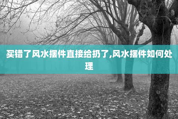 买错了风水摆件直接给扔了,风水摆件如何处理