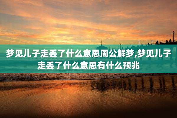 梦见儿子走丢了什么意思周公解梦,梦见儿子走丢了什么意思有什么预兆