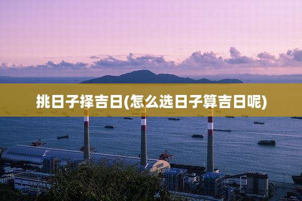 挑日子择吉日(怎么选日子算吉日呢)