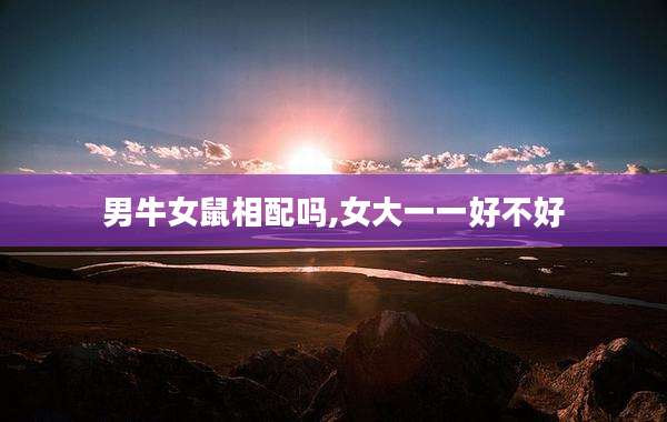 男牛女鼠相配吗,女大一一好不好