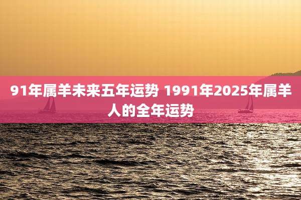 91年属羊未来五年运势 1991年2025年属羊人的全年运势