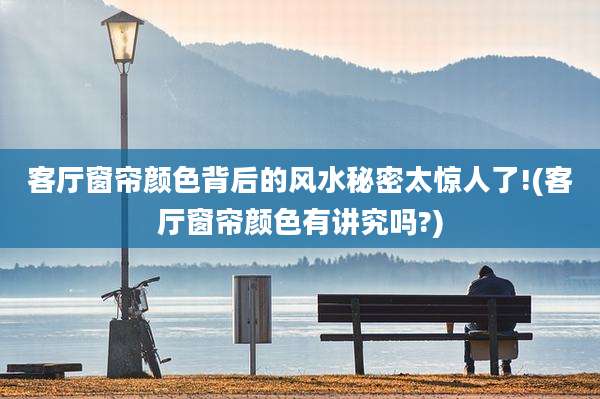 客厅窗帘颜色背后的风水秘密太惊人了!(客厅窗帘颜色有讲究吗?)
