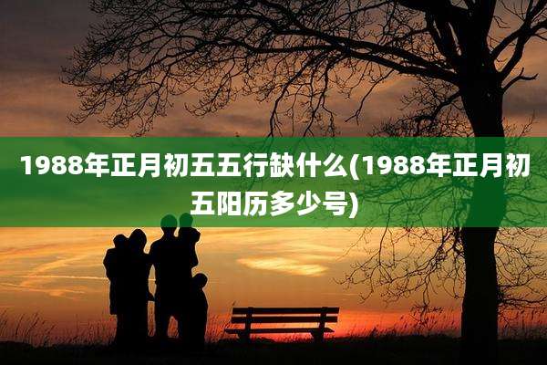1988年正月初五五行缺什么(1988年正月初五阳历多少号)