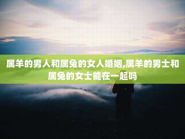 属羊的男人和属兔的女人婚姻,属羊的男士和属兔的女士能在一起吗