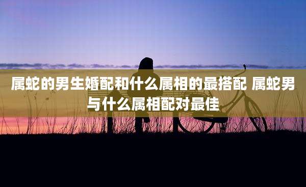 属蛇的男生婚配和什么属相的最搭配 属蛇男与什么属相配对最佳
