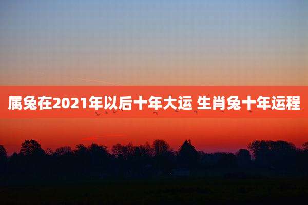 属兔在2021年以后十年大运 生肖兔十年运程