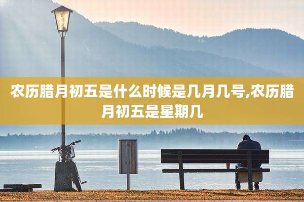 农历腊月初五是什么时候是几月几号,农历腊月初五是星期几