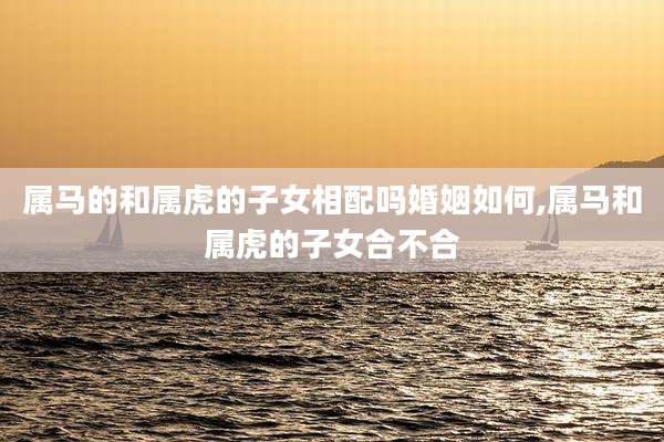 属马的和属虎的子女相配吗婚姻如何,属马和属虎的子女合不合
