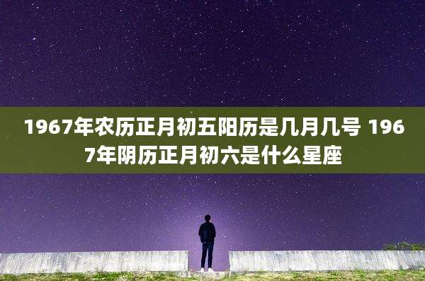 1967年农历正月初五阳历是几月几号 1967年阴历正月初六是什么星座
