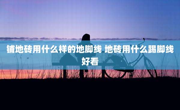 铺地砖用什么样的地脚线 地砖用什么踢脚线好看