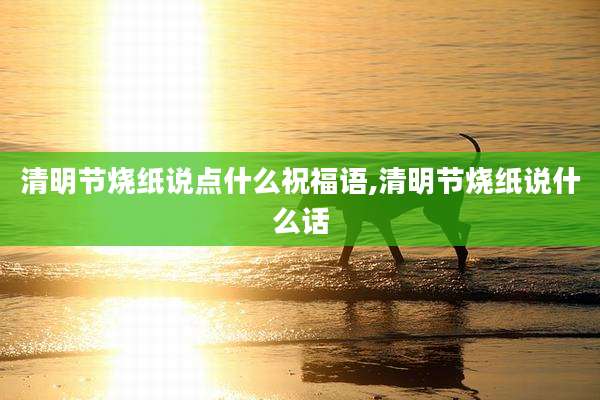 清明节烧纸说点什么祝福语,清明节烧纸说什么话