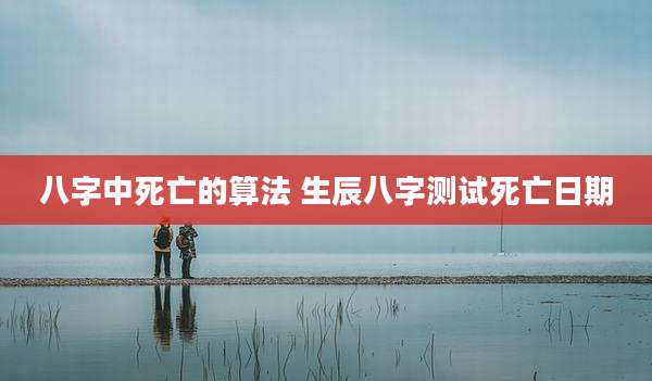 八字中死亡的算法 生辰八字测试死亡日期