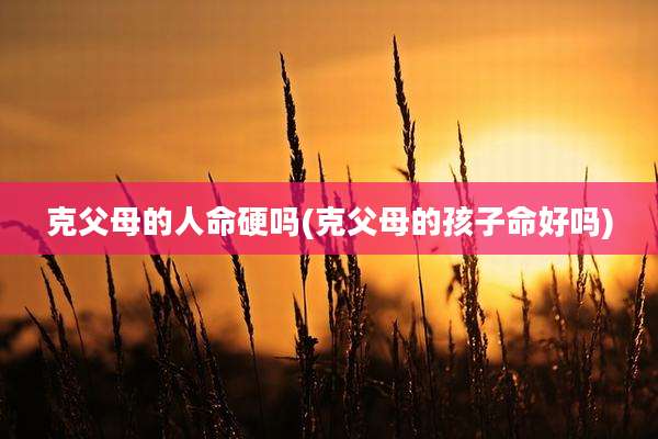 克父母的人命硬吗(克父母的孩子命好吗)