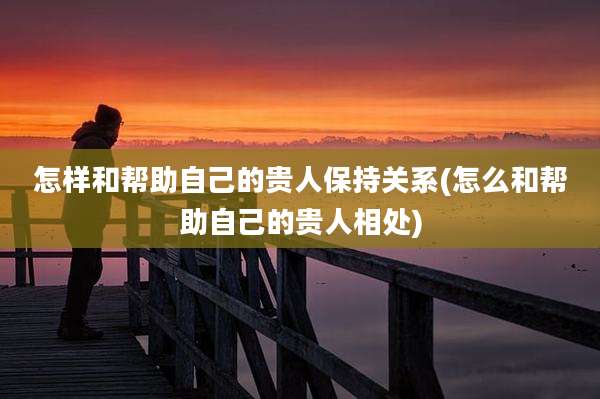 怎样和帮助自己的贵人保持关系(怎么和帮助自己的贵人相处)