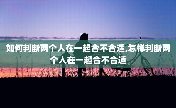 如何判断两个人在一起合不合适,怎样判断两个人在一起合不合适