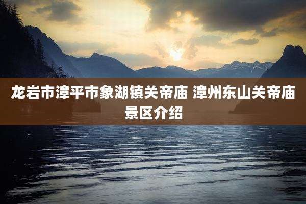 龙岩市漳平市象湖镇关帝庙 漳州东山关帝庙景区介绍