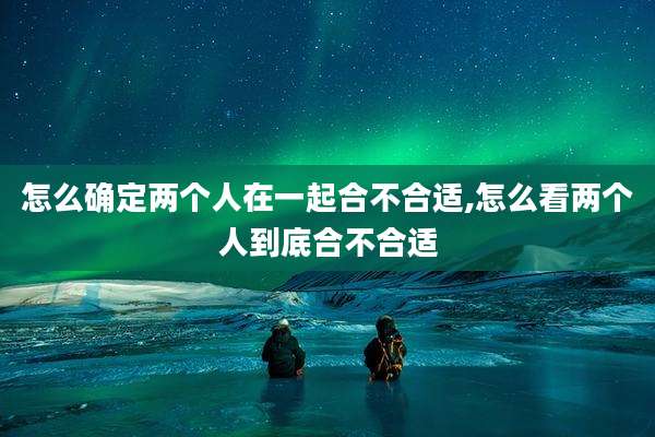 怎么确定两个人在一起合不合适,怎么看两个人到底合不合适