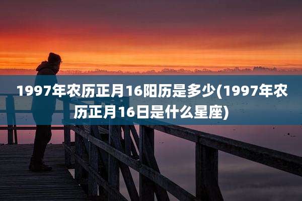 1997年农历正月16阳历是多少(1997年农历正月16日是什么星座)