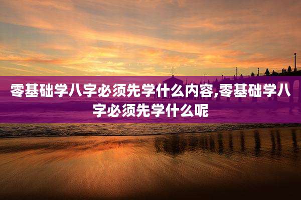 零基础学八字必须先学什么内容,零基础学八字必须先学什么呢