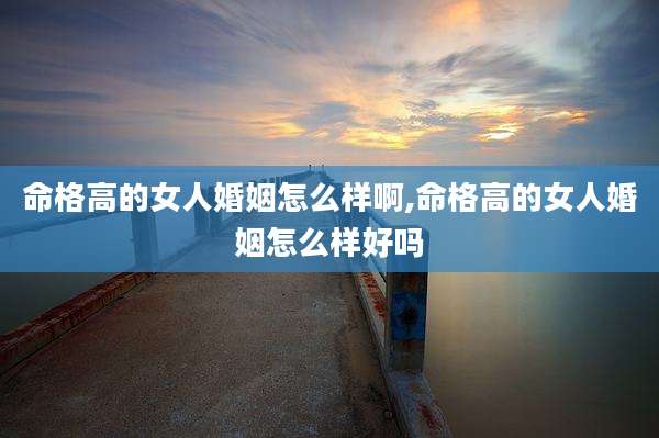 命格高的女人婚姻怎么样啊,命格高的女人婚姻怎么样好吗