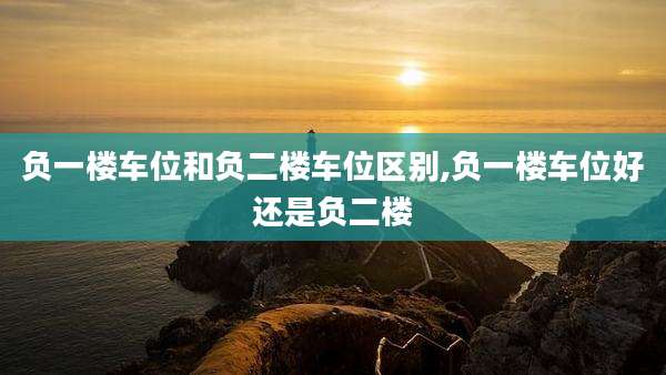 负一楼车位和负二楼车位区别,负一楼车位好还是负二楼