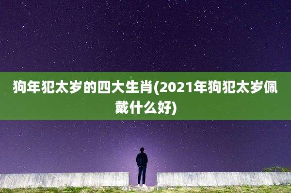 狗年犯太岁的四大生肖(2021年狗犯太岁佩戴什么好)