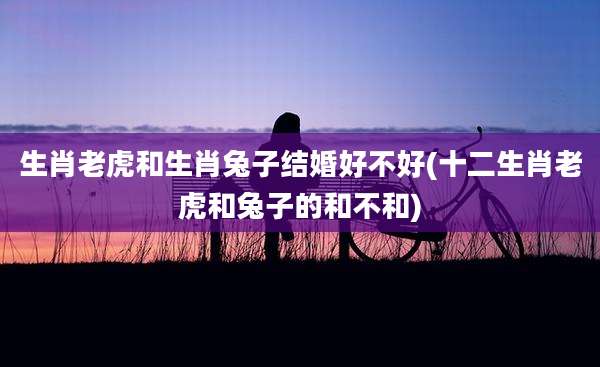 生肖老虎和生肖兔子结婚好不好(十二生肖老虎和兔子的和不和)