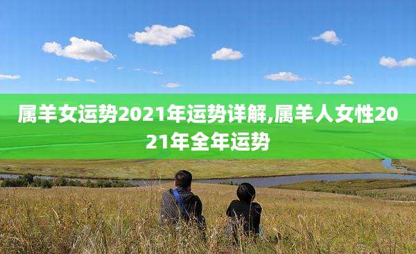 属羊女运势2021年运势详解,属羊人女性2021年全年运势