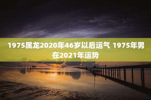 1975属龙2020年46岁以后运气 1975年男在2021年运势