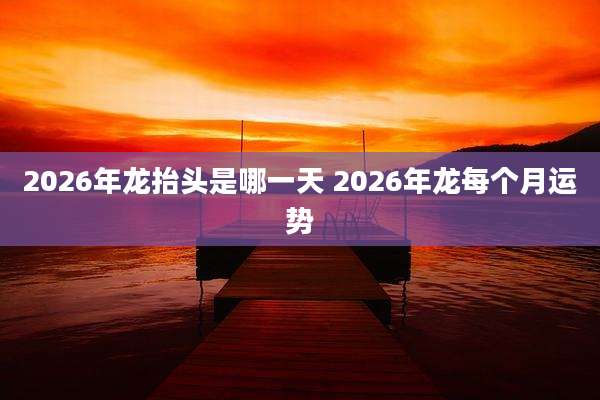 2026年龙抬头是哪一天 2026年龙每个月运势