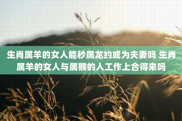 生肖属羊的女人能秒属龙约或为夫妻吗 生肖属羊的女人与属猴的人工作上合得来吗