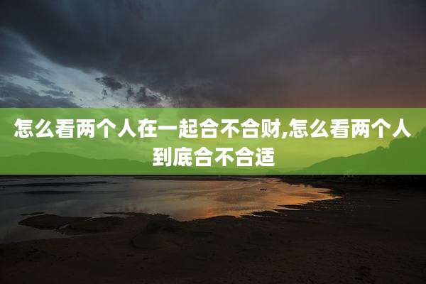 怎么看两个人在一起合不合财,怎么看两个人到底合不合适