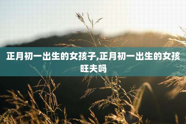 正月初一出生的女孩子,正月初一出生的女孩旺夫吗