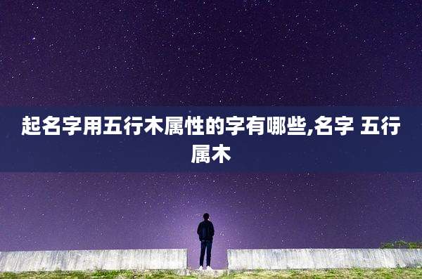 起名字用五行木属性的字有哪些,名字 五行属木