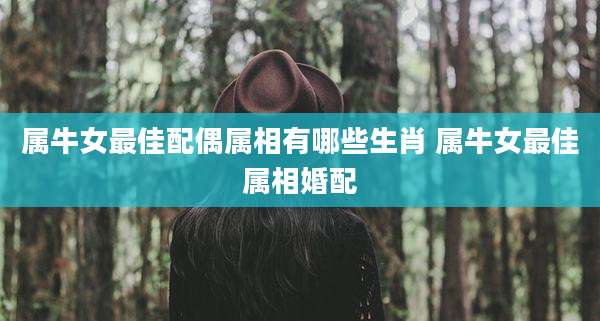 属牛女最佳配偶属相有哪些生肖 属牛女最佳属相婚配