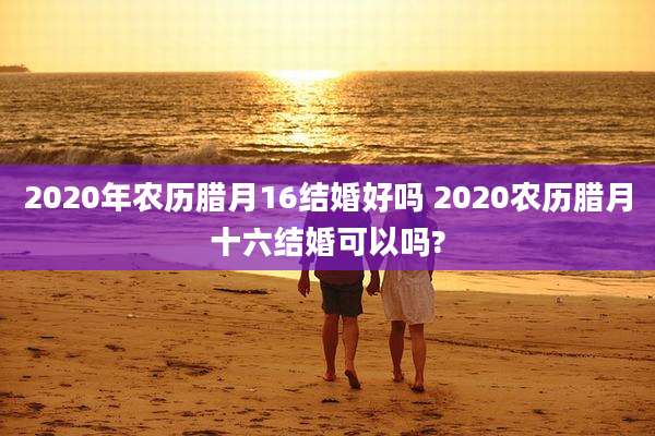 2020年农历腊月16结婚好吗 2020农历腊月十六结婚可以吗?